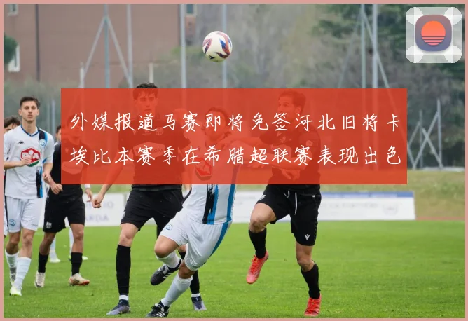 外媒报道马赛即将免签河北旧将卡埃比本赛季在希腊超联赛表现出色