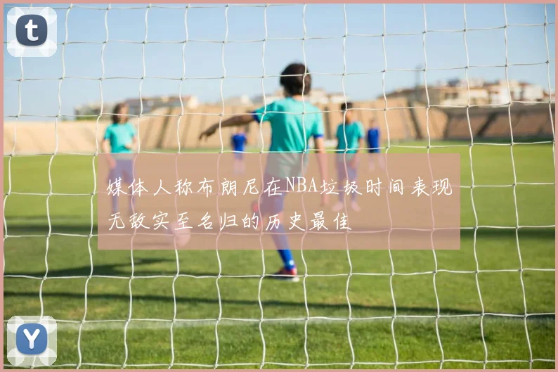 媒体人称布朗尼在NBA垃圾时间表现无敌实至名归的历史最佳