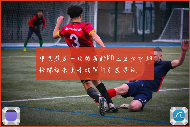 申京最后一攻被质疑KD三分全中却传球给未出手的阿门引发争议
