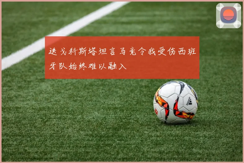 迭戈科斯塔坦言马竞令我受伤西班牙队始终难以融入