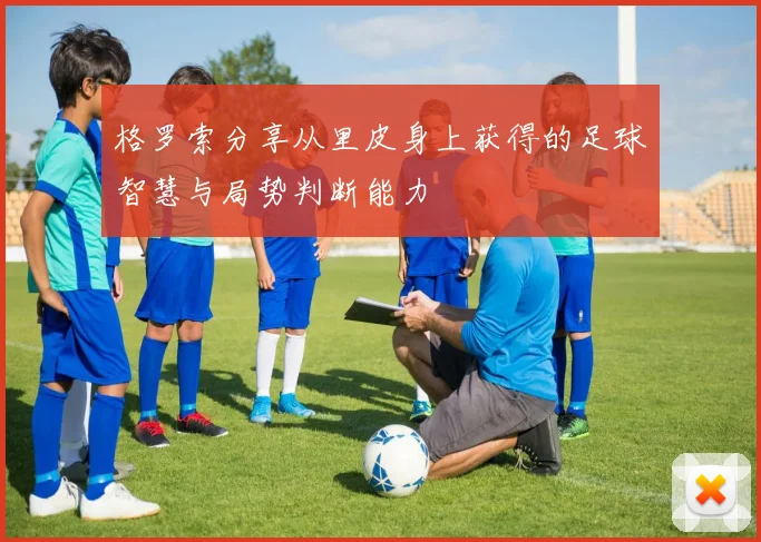 格罗索分享从里皮身上获得的足球智慧与局势判断能力