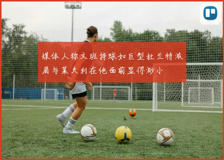 媒体人称文班持球如巨型杜兰特浓眉与莱夫利在他面前显得渺小