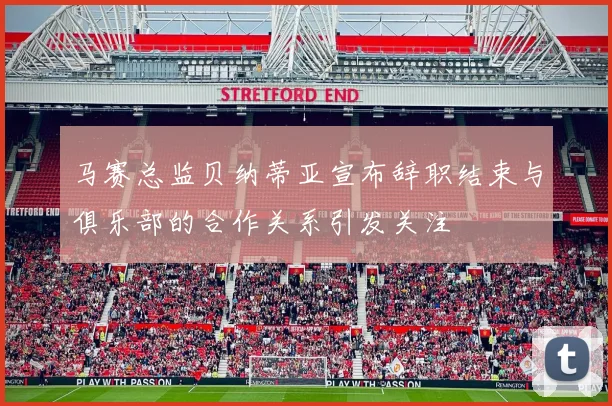 马赛总监贝纳蒂亚宣布辞职结束与俱乐部的合作关系引发关注