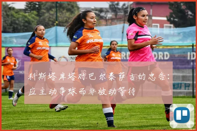 科斯塔库塔对巴尔泰萨吉的忠告：应主动争球而非被动等待