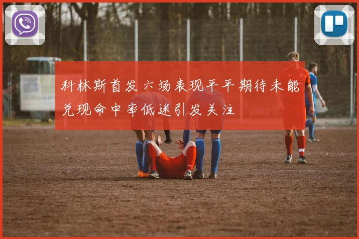 科林斯首发六场表现平平期待未能兑现命中率低迷引发关注