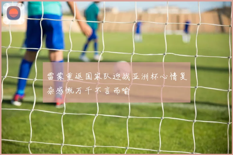 雷蒙重返国家队迎战亚洲杯心情复杂感慨万千不言而喻
