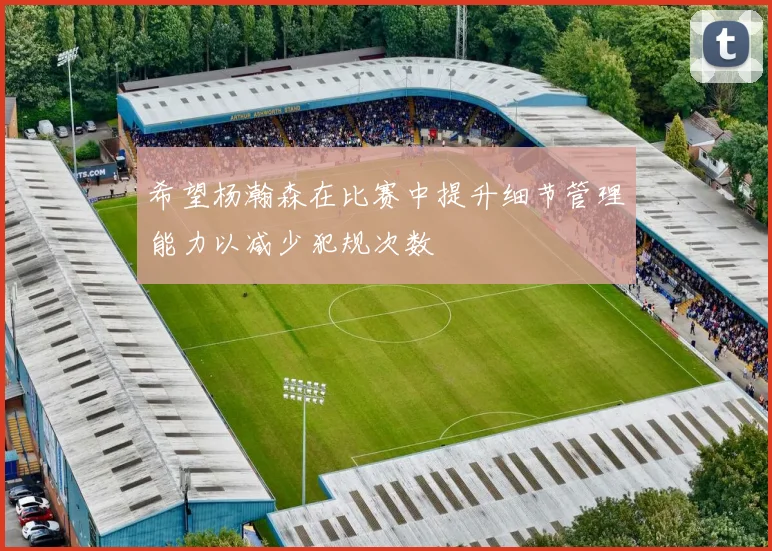 希望杨瀚森在比赛中提升细节管理能力以减少犯规次数