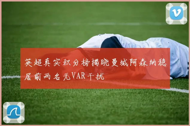 英超真实积分榜揭晓曼城阿森纳稳居前两名无VAR干扰