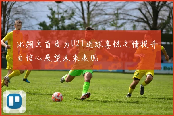比朔夫首度为U21进球喜悦之情提升自信心展望未来表现