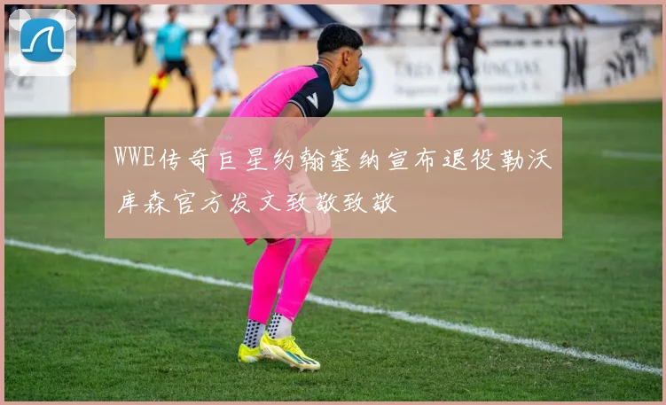 WWE传奇巨星约翰塞纳宣布退役勒沃库森官方发文致敬致敬