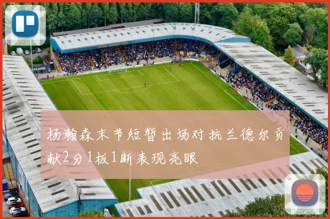 杨瀚森末节短暂出场对抗兰德尔贡献2分1板1断表现亮眼