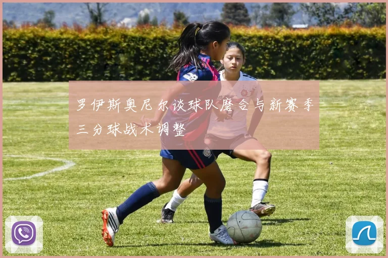 罗伊斯奥尼尔谈球队磨合与新赛季三分球战术调整