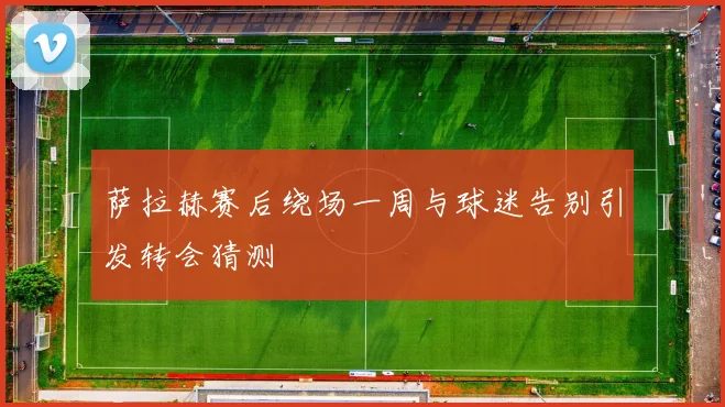 萨拉赫赛后绕场一周与球迷告别引发转会猜测