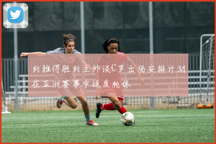 利雅得胜利主帅谈C罗出场安排计划在亚洲赛事中适度轮休