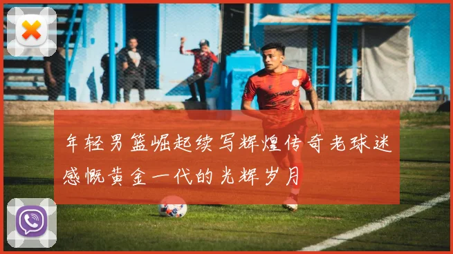 年轻男篮崛起续写辉煌传奇老球迷感慨黄金一代的光辉岁月