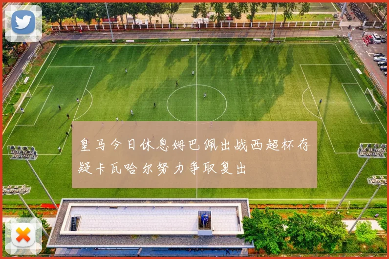 皇马今日休息姆巴佩出战西超杯存疑卡瓦哈尔努力争取复出