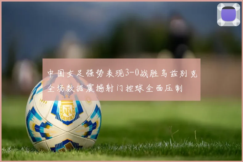 中国女足强势表现3-0战胜乌兹别克全场数据震撼射门控球全面压制