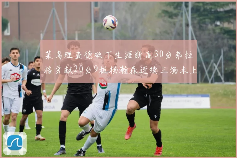 菜鸟理查德砍下生涯新高30分弗拉格贡献20分9板杨瀚森连续三场未上场