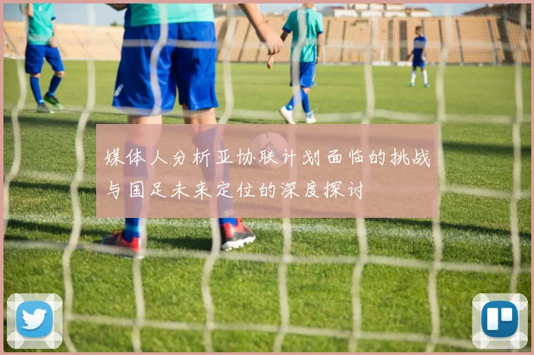 媒体人分析亚协联计划面临的挑战与国足未来定位的深度探讨