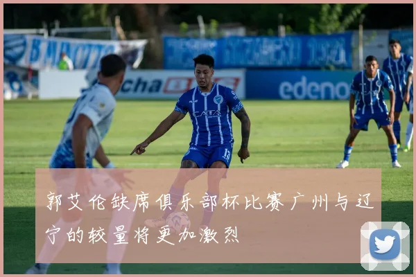 郭艾伦缺席俱乐部杯比赛广州与辽宁的较量将更加激烈