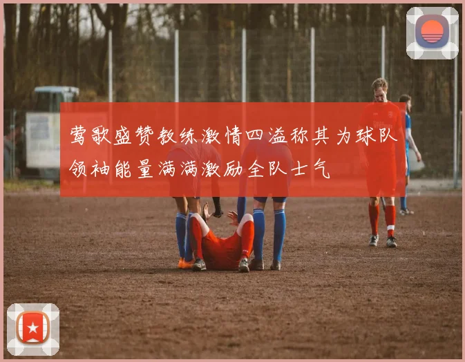 莺歌盛赞教练激情四溢称其为球队领袖能量满满激励全队士气