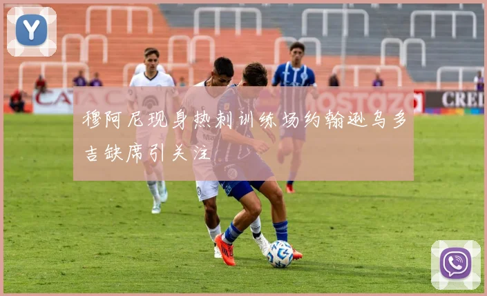 穆阿尼现身热刺训练场约翰逊乌多吉缺席引关注