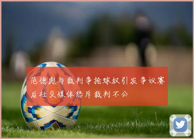 范德彪与裁判争抢球权引发争议赛后社交媒体怒斥裁判不公